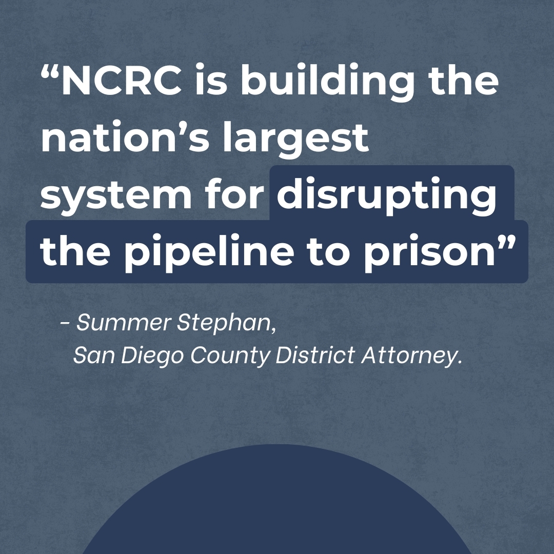 Pull out quote: “NCRC is building the nation’s largest system for disrupting the pipeline to prison,” says Summer Stephan, San Diego County District Attorney.